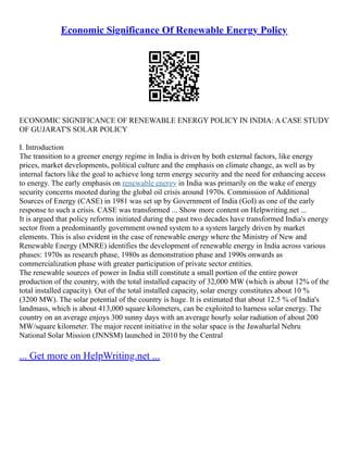 Economic Significance Of Renewable Energy Policy
ECONOMIC SIGNIFICANCE OF RENEWABLE ENERGY POLICY IN INDIA: A CASE STUDY
OF GUJARAT'S SOLAR POLICY
I. Introduction
The transition to a greener energy regime in India is driven by both external factors, like energy
prices, market developments, political culture and the emphasis on climate change, as well as by
internal factors like the goal to achieve long term energy security and the need for enhancing access
to energy. The early emphasis on renewable energy in India was primarily on the wake of energy
security concerns mooted during the global oil crisis around 1970s. Commission of Additional
Sources of Energy (CASE) in 1981 was set up by Government of India (GoI) as one of the early
response to such a crisis. CASE was transformed ... Show more content on Helpwriting.net ...
It is argued that policy reforms initiated during the past two decades have transformed India's energy
sector from a predominantly government owned system to a system largely driven by market
elements. This is also evident in the case of renewable energy where the Ministry of New and
Renewable Energy (MNRE) identifies the development of renewable energy in India across various
phases: 1970s as research phase, 1980s as demonstration phase and 1990s onwards as
commercialization phase with greater participation of private sector entities.
The renewable sources of power in India still constitute a small portion of the entire power
production of the country, with the total installed capacity of 32,000 MW (which is about 12% of the
total installed capacity). Out of the total installed capacity, solar energy constitutes about 10 %
(3200 MW). The solar potential of the country is huge. It is estimated that about 12.5 % of India's
landmass, which is about 413,000 square kilometers, can be exploited to harness solar energy. The
country on an average enjoys 300 sunny days with an average hourly solar radiation of about 200
MW/square kilometer. The major recent initiative in the solar space is the Jawaharlal Nehru
National Solar Mission (JNNSM) launched in 2010 by the Central
... Get more on HelpWriting.net ...
 