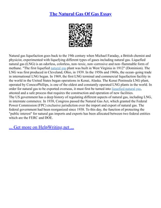 The Natural Gas Of Gas Essay
Natural gas liquefaction goes back to the 19th century when Michael Faraday, a British chemist and
physicist, experimented with liquefying different types of gases including natural gas. Liquefied
natural gas (LNG) is an odorless, colorless, non–toxic, non–corrosive and non–flammable form of
methane. "The first liquefied natural gas plant was built in West Virginia in 1912" (Dominion). The
LNG was first produced in Cleveland, Ohio, in 1939. In the 1950s and 1960s, the ocean–going trade
in international LNG began. In 1969, the first LNG terminal and commercial liquefaction facility in
the world in the United States began operations in Kenai, Alaska. The Kenai Peninsula LNG plant,
operated by ConocoPhillips, is one of the oldest and constantly operated LNG plants in the world. In
order for natural gas to be exported overseas, it must first be turned into liquefied natural gas,
attested and a safe process that requires the construction and operation of new facilities.
The US government has a deep history of regulating different aspects of natural gas, including LNG,
in interstate commerce. In 1938, Congress passed the Natural Gas Act, which granted the Federal
Power Commission (FPC) exclusive jurisdiction over the import and export of natural gas. The
federal government had been reorganized since 1938. To this day, the function of protecting the
"public interest" for natural gas imports and exports has been allocated between two federal entities
which are the FERC and DOE.
... Get more on HelpWriting.net ...
 