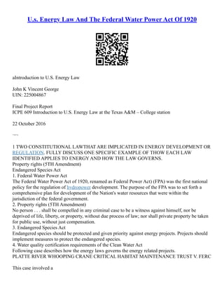 U.s. Energy Law And The Federal Water Power Act Of 1920
aIntroduction to U.S. Energy Law
John K Vincent George
UIN: 225004867
Final Project Report
ICPE 609 Introduction to U.S. Energy Law at the Texas A&M – College station
22 October 2016
¬¬
1 TWO CONSTITUTIONAL LAWTHAT ARE IMPLICATED IN ENERGY DEVELOPMENT OR
REGULATION. FULLY DISCUSS ONE SPECIFIC EXAMPLE OF THOW EACH LAW
IDENTIFIED APPLIES TO ENERGY AND HOW THE LAW GOVERNS.
Property rights (5TH Amendment)
Endangered Species Act
1. Federal Water Power Act
The Federal Water Power Act of 1920, renamed as Federal Power Act) (FPA) was the first national
policy for the regulation of hydropower development. The purpose of the FPA was to set forth a
comprehensive plan for development of the Nation's water resources that were within the
jurisdiction of the federal government.
2. Property rights (5TH Amendment)
No person . . . shall be compelled in any criminal case to be a witness against himself, nor be
deprived of life, liberty, or property, without due process of law; nor shall private property be taken
for public use, without just compensation.
3. Endangered Species Act
Endangered species should be protected and given priority against energy projects. Projects should
implement measures to protect the endangered species.
4. Water quality certification requirements of the Clean Water Act
Following case describes how the energy laws governs the energy related projects.
PLATTE RIVER WHOOPING CRANE CRITICAL HABITAT MAINTENANCE TRUST V. FERC
This case involved a
 
