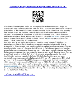 Electricity Policy Reform and Responsible Government in...
With many different religious, ethnic, and social groups, the Republic of India is a unique and
diverse state. Since gaining independence, India has faced a challenge of encouraging the variegated
people within its borders to embrace and celebrate a common Indian identity even while nurturing
their distinct cultures and traditions. This diversity is reflected throughout social and political
challenges in Indian society. Although the different federal states are given a certain amount of
leeway to accommodate for the population's heterogeneity, the central government maintain a great
amount of power for purpose of holding the nation together. As India has developed, one of its
focuses ... Show more content on Helpwriting.net ...
In general, however, the Indian government still maintains a great amount of control over the
electricity sector. Its centralized control over the sector remains largely intact and is directly
accountable by the government to the people, thus indicative of a responsible government. With an
annual population growth of 1.3 percent (United Nations 2013), India's energy needs are growing,
especially in regards to electricity. Because new energy gains require multiples of power use, for the
Indian economy to expand, electricity production has to rise more rapidly than total output. Thus far,
areas of India remain in the dark: the "rise of 122 percent in [electric] generation [has been]
insufficient for continued expansion" (DeVotta, 138). Still, the electricity sector has grown
substantially since independence. Installed capacity in 1950 was 1,713 megawatts; by 2002 it had
grown to 104,918 megawatts (Kale 2004). However, per capita annual electricity consumption,
which increased from approximately 13 kilowatt–hours in 1951 to 365 kilowatt–hours in 2001,
remains low. At the federal level, India's government has initiated a major policy initiative to make
electricity generation and supply commercially viable. As part of the 2001 Energy Conservation Act,
the government outlined an ambitious plan for achieving 100 percent village–level electrification by
the end of 2007 and total household
... Get more on HelpWriting.net ...
 