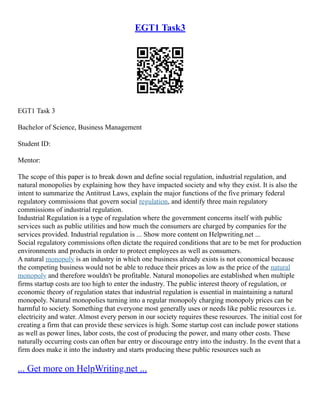 EGT1 Task3
EGT1 Task 3
Bachelor of Science, Business Management
Student ID:
Mentor:
The scope of this paper is to break down and define social regulation, industrial regulation, and
natural monopolies by explaining how they have impacted society and why they exist. It is also the
intent to summarize the Antitrust Laws, explain the major functions of the five primary federal
regulatory commissions that govern social regulation, and identify three main regulatory
commissions of industrial regulation.
Industrial Regulation is a type of regulation where the government concerns itself with public
services such as public utilities and how much the consumers are charged by companies for the
services provided. Industrial regulation is ... Show more content on Helpwriting.net ...
Social regulatory commissions often dictate the required conditions that are to be met for production
environments and products in order to protect employees as well as consumers.
A natural monopoly is an industry in which one business already exists is not economical because
the competing business would not be able to reduce their prices as low as the price of the natural
monopoly and therefore wouldn't be profitable. Natural monopolies are established when multiple
firms startup costs are too high to enter the industry. The public interest theory of regulation, or
economic theory of regulation states that industrial regulation is essential in maintaining a natural
monopoly. Natural monopolies turning into a regular monopoly charging monopoly prices can be
harmful to society. Something that everyone most generally uses or needs like public resources i.e.
electricity and water. Almost every person in our society requires these resources. The initial cost for
creating a firm that can provide these services is high. Some startup cost can include power stations
as well as power lines, labor costs, the cost of producing the power, and many other costs. These
naturally occurring costs can often bar entry or discourage entry into the industry. In the event that a
firm does make it into the industry and starts producing these public resources such as
... Get more on HelpWriting.net ...
 