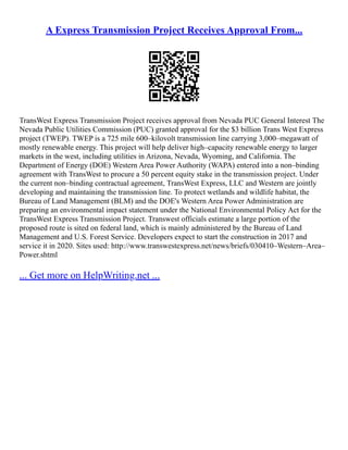 A Express Transmission Project Receives Approval From...
TransWest Express Transmission Project receives approval from Nevada PUC General Interest The
Nevada Public Utilities Commission (PUC) granted approval for the $3 billion Trans West Express
project (TWEP). TWEP is a 725 mile 600–kilovolt transmission line carrying 3,000–megawatt of
mostly renewable energy. This project will help deliver high–capacity renewable energy to larger
markets in the west, including utilities in Arizona, Nevada, Wyoming, and California. The
Department of Energy (DOE) Western Area Power Authority (WAPA) entered into a non–binding
agreement with TransWest to procure a 50 percent equity stake in the transmission project. Under
the current non–binding contractual agreement, TransWest Express, LLC and Western are jointly
developing and maintaining the transmission line. To protect wetlands and wildlife habitat, the
Bureau of Land Management (BLM) and the DOE's Western Area Power Administration are
preparing an environmental impact statement under the National Environmental Policy Act for the
TransWest Express Transmission Project. Transwest officials estimate a large portion of the
proposed route is sited on federal land, which is mainly administered by the Bureau of Land
Management and U.S. Forest Service. Developers expect to start the construction in 2017 and
service it in 2020. Sites used: http://www.transwestexpress.net/news/briefs/030410–Western–Area–
Power.shtml
... Get more on HelpWriting.net ...
 