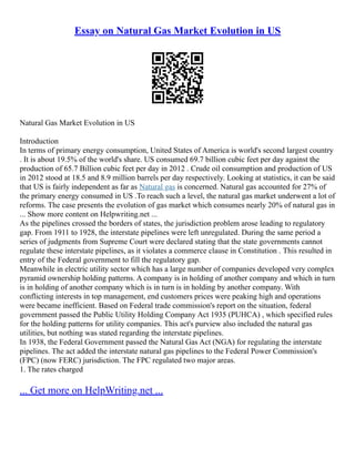 Essay on Natural Gas Market Evolution in US
Natural Gas Market Evolution in US
Introduction
In terms of primary energy consumption, United States of America is world's second largest country
. It is about 19.5% of the world's share. US consumed 69.7 billion cubic feet per day against the
production of 65.7 Billion cubic feet per day in 2012 . Crude oil consumption and production of US
in 2012 stood at 18.5 and 8.9 million barrels per day respectively. Looking at statistics, it can be said
that US is fairly independent as far as Natural gas is concerned. Natural gas accounted for 27% of
the primary energy consumed in US .To reach such a level, the natural gas market underwent a lot of
reforms. The case presents the evolution of gas market which consumes nearly 20% of natural gas in
... Show more content on Helpwriting.net ...
As the pipelines crossed the borders of states, the jurisdiction problem arose leading to regulatory
gap. From 1911 to 1928, the interstate pipelines were left unregulated. During the same period a
series of judgments from Supreme Court were declared stating that the state governments cannot
regulate these interstate pipelines, as it violates a commerce clause in Constitution . This resulted in
entry of the Federal government to fill the regulatory gap.
Meanwhile in electric utility sector which has a large number of companies developed very complex
pyramid ownership holding patterns. A company is in holding of another company and which in turn
is in holding of another company which is in turn is in holding by another company. With
conflicting interests in top management, end customers prices were peaking high and operations
were became inefficient. Based on Federal trade commission's report on the situation, federal
government passed the Public Utility Holding Company Act 1935 (PUHCA) , which specified rules
for the holding patterns for utility companies. This act's purview also included the natural gas
utilities, but nothing was stated regarding the interstate pipelines.
In 1938, the Federal Government passed the Natural Gas Act (NGA) for regulating the interstate
pipelines. The act added the interstate natural gas pipelines to the Federal Power Commission's
(FPC) (now FERC) jurisdiction. The FPC regulated two major areas.
1. The rates charged
... Get more on HelpWriting.net ...
 