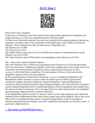 EGT1 Task 3
WGU EGT1 Task 3 Student#
In this essay I will discuss a few terms and how their relationships apply between regulation and
market structures, as well as how regulation policies affect the market.
A) There were 4 particular Antitrust Laws that were enacted with the primary purpose of protecting
consumers, striving to achieve fair competition in the market place, and to achieve and allocate
efficiency. The 4 Antitrust Laws that are major pieces of legislation are;
The Sherman Act of 1890
The Clayton Act of 1914
The Federal Trade Commission Act of 1914 (which also includes an Amendment known as the
Wheeler–Lea Act of 1938)
The Celler–Kefauver Act of 1950 (which is an Amendment to the Clayton Act of 1914)
The ... Show more content on Helpwriting.net ...
The Celler–Kefauver Act of 1950 was an amendment to the Clayton Act of 1914 that particularly
had to do with section 7 prohibiting competitive firms from merging and or from similar acts by one
corporation from buying another corporations stock or physical assets (trying to act like a
monopoly) which both lessen competition. The main purpose of this act was to prevent anti–
competitive mergers and to close any loopholes.
B) The intended purpose of Industrial or Economic regulation as applied to Oligopolies and
Monopolistic market structures is used to reduce the market power of both! A government
commission regulates the prices charged by "natural monopolists." Industrial Regulation is
necessary to prevent natural monopolies from charging monopoly rates which may harm consumers/
society. Industrial Regulation tries to establish pricing that will cover production costs and provide a
fair amount of return to businesses. Price=Average Total Cost, where normal profit is accomplished.
(governs pricing, output, & profits in specific industries).
1) An Oligopolistic market structure is a structure where very few large businesses sell a particular
standard Good or differentiated Good, and to whose market entry proves difficult. This in turn, gives
little control over product pricing because of mutual interdependence (with the exception of
collusion among businesses) creating a non–price competition meaning they are the 'price setters'. A
good rule to help classify an
... Get more on HelpWriting.net ...
 