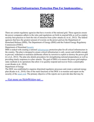 National Infrastructure Protection Plan For Implementing...
There are certain regulatory agencies that have oversite of the national grid. These agencies ensure
the power companies adhere to the rules and regulations set forth in enacted bills as well as employ
security best practices to limit the risk of intrusion from cyber–attacks (Li et al., 2012). The federal
agencies that have the greatest amount of oversite on the power grid are the Department of
Homeland Defense (DHS), The Department of Energy (DOE) and the Federal Energy Regulatory
Commission (FERC).
Department of Homeland Security
DHS is tasked with creating a national infrastructure protection plan for all critical infrastructure in
the country. The plan is designed to ensure critical infrastructure is safe, secure and reliable enough
to prevent, withstand or neutralize deliberate efforts by terrorist to exploit or destroy the power grid
(Li et al., 2012). The plan also details procedures for strengthening national preparedness as well as
providing timely responses to cyber–attacks. The goal of DHS is to ensure the power grid employs
static methods in its operations that allow it to quickly respond and recover from a catastrophic
event (Kuder et al., 2010).
Department of Energy
The DOE was established to organize disjointed regulatory processes and create a national energy
plan (Kuder et al., 2010). One of the main functions of the DOE is to monitor and report on the
security of the smart grid. The primary objective of the reports are to provide data that may be
... Get more on HelpWriting.net ...
 