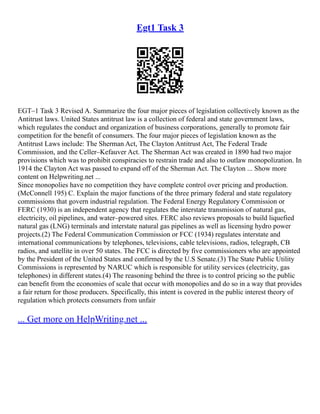 Egt1 Task 3
EGT–1 Task 3 Revised A. Summarize the four major pieces of legislation collectively known as the
Antitrust laws. United States antitrust law is a collection of federal and state government laws,
which regulates the conduct and organization of business corporations, generally to promote fair
competition for the benefit of consumers. The four major pieces of legislation known as the
Antitrust Laws include: The Sherman Act, The Clayton Antitrust Act, The Federal Trade
Commission, and the Celler–Kefauver Act. The Sherman Act was created in 1890 had two major
provisions which was to prohibit conspiracies to restrain trade and also to outlaw monopolization. In
1914 the Clayton Act was passed to expand off of the Sherman Act. The Clayton ... Show more
content on Helpwriting.net ...
Since monopolies have no competition they have complete control over pricing and production.
(McConnell 195) C. Explain the major functions of the three primary federal and state regulatory
commissions that govern industrial regulation. The Federal Energy Regulatory Commission or
FERC (1930) is an independent agency that regulates the interstate transmission of natural gas,
electricity, oil pipelines, and water–powered sites. FERC also reviews proposals to build liquefied
natural gas (LNG) terminals and interstate natural gas pipelines as well as licensing hydro power
projects.(2) The Federal Communication Commission or FCC (1934) regulates interstate and
international communications by telephones, televisions, cable televisions, radios, telegraph, CB
radios, and satellite in over 50 states. The FCC is directed by five commissioners who are appointed
by the President of the United States and confirmed by the U.S Senate.(3) The State Public Utility
Commissions is represented by NARUC which is responsible for utility services (electricity, gas
telephones) in different states.(4) The reasoning behind the three is to control pricing so the public
can benefit from the economies of scale that occur with monopolies and do so in a way that provides
a fair return for those producers. Specifically, this intent is covered in the public interest theory of
regulation which protects consumers from unfair
... Get more on HelpWriting.net ...
 