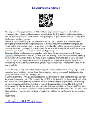 Government Regulation
The purpose of this paper is to assess different types of government regulations, how those
regulations affect current market structures while defining the different types of market structures
and finally what provisions and laws have been put in place to protect consumers and society from
big business and firms choices.
Industrial regulation is the government's attempt to enact laws designed to prevent firms from
participating in bad monopolistic practices and to promote competition in the market space. The
reason industrial regulation exists is to keep an eye on firms by making sure monopolies don't start,
however if they do or currently exist regulations are put in place to monitor prices and products to
make sure society and ... Show more content on Helpwriting.net ...
Economic theory justifies natural monopolies on the basis that consumers can benefit from a
monopoly so long as restrictions are put into place surrounding output and high prices of goods by
the monopoly. Consumers benefit by being able to purchase a desired product at lower per–unit
costs. To provide an example of how natural monopolies are established most often would be
surrounding public utilities, such as water, gas and electricity services. It makes more sense for the
city or state to
take on these responsibilities rather than having multiple firms in the market driving up price and
providing lesser goods/services per firm. Economic theory supports monopoly in industries like
public transportation and the postal service.
Beginning in the late 1800s government began to enact four major pieces of legislation collectively
known as the Antitrust Laws. The Sherman Act of 1890 is the founding legislation which states that
any firm or individual operating in restraint of trade is committing an illegal act and secondly any
person or firm attempting to monopolize or conspire has committed a felony. The first piece of
legislation is the Clayton Act of 1914 which directly builds on the Sherman Act by specifying what
specific acts are in restraint of trade and attempts at monopolization. Sections of the act outlaw price
discrimination, tying contracts, purchase of stock of a rival firm that would cause less competition
an d
interlocking
... Get more on HelpWriting.net ...
 