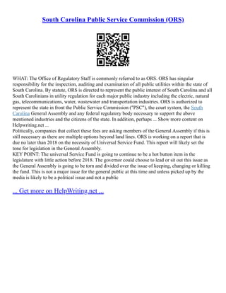 South Carolina Public Service Commission (ORS)
WHAT: The Office of Regulatory Staff is commonly referred to as ORS. ORS has singular
responsibility for the inspection, auditing and examination of all public utilities within the state of
South Carolina. By statute, ORS is directed to represent the public interest of South Carolina and all
South Carolinians in utility regulation for each major public industry including the electric, natural
gas, telecommunications, water, wastewater and transportation industries. ORS is authorized to
represent the state in front the Public Service Commission ("PSC"), the court system, the South
Carolina General Assembly and any federal regulatory body necessary to support the above
mentioned industries and the citizens of the state. In addition, perhaps ... Show more content on
Helpwriting.net ...
Politically, companies that collect these fees are asking members of the General Assembly if this is
still necessary as there are multiple options beyond land lines. ORS is working on a report that is
due no later than 2018 on the necessity of Universal Service Fund. This report will likely set the
tone for legislation in the General Assembly.
KEY POINT: The universal Service Fund is going to continue to be a hot button item in the
legislature with little action before 2018. The governor could choose to lead or sit out this issue as
the General Assembly is going to be torn and divided over the issue of keeping, changing or killing
the fund. This is not a major issue for the general public at this time and unless picked up by the
media is likely to be a political issue and not a public
... Get more on HelpWriting.net ...
 