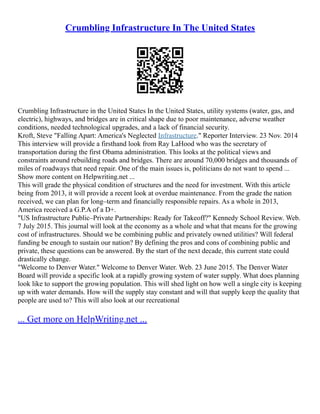 Crumbling Infrastructure In The United States
Crumbling Infrastructure in the United States In the United States, utility systems (water, gas, and
electric), highways, and bridges are in critical shape due to poor maintenance, adverse weather
conditions, needed technological upgrades, and a lack of financial security.
Kroft, Steve "Falling Apart: America's Neglected Infrastructure." Reporter Interview. 23 Nov. 2014
This interview will provide a firsthand look from Ray LaHood who was the secretary of
transportation during the first Obama administration. This looks at the political views and
constraints around rebuilding roads and bridges. There are around 70,000 bridges and thousands of
miles of roadways that need repair. One of the main issues is, politicians do not want to spend ...
Show more content on Helpwriting.net ...
This will grade the physical condition of structures and the need for investment. With this article
being from 2013, it will provide a recent look at overdue maintenance. From the grade the nation
received, we can plan for long–term and financially responsible repairs. As a whole in 2013,
America received a G.P.A of a D+.
"US Infrastructure Public–Private Partnerships: Ready for Takeoff?" Kennedy School Review. Web.
7 July 2015. This journal will look at the economy as a whole and what that means for the growing
cost of infrastructures. Should we be combining public and privately owned utilities? Will federal
funding be enough to sustain our nation? By defining the pros and cons of combining public and
private, these questions can be answered. By the start of the next decade, this current state could
drastically change.
"Welcome to Denver Water." Welcome to Denver Water. Web. 23 June 2015. The Denver Water
Board will provide a specific look at a rapidly growing system of water supply. What does planning
look like to support the growing population. This will shed light on how well a single city is keeping
up with water demands. How will the supply stay constant and will that supply keep the quality that
people are used to? This will also look at our recreational
... Get more on HelpWriting.net ...
 