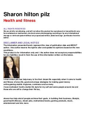 Sharon hilton pilz
Health and fitness
ALL RIGHTS RESERVED
We are strictly not allowing, and will not allow this product be reproduced or transmitted in any
form whatsoever mechanical, electronic anen photocopying,recording or by any informational
storage or retrieval system without any expressed written, dated and sign permission from the
author.
DISCLAIMERAND LEGAL NOTICE
The information presented herein represent the view of publication date and ABOUT
author. i the author reserve the right to alter and update his opinions based on the new
conditions.
This product is for information only and i the author does not accept any responsibilities
for any liabilities result in from the use of this information written on this below.
I sharo hilton pilz has help many to live their dream life especislly when it come to health
and fitness of ones life, good and unique strategies for making good money
online,gaming,mobile ringtunes, commerce and so many
i have motivated i build a better life style for my self and some people around me and
those who are will to change their life too,
sharon has heip alot of people archieve their goals, in building their business, lifestyle,
good health (fitness), dream jobs, motivational books, gaming products, music,
entertainment and lots more.
 