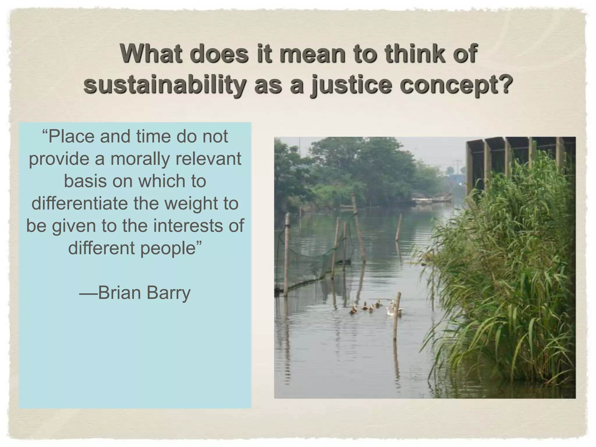 What does it mean to think of
sustainability as a justice concept?
“Place and time do not
provide a morally relevant
basis on which to
differentiate the weight to
be given to the interests of
different people”
—Brian Barry
 