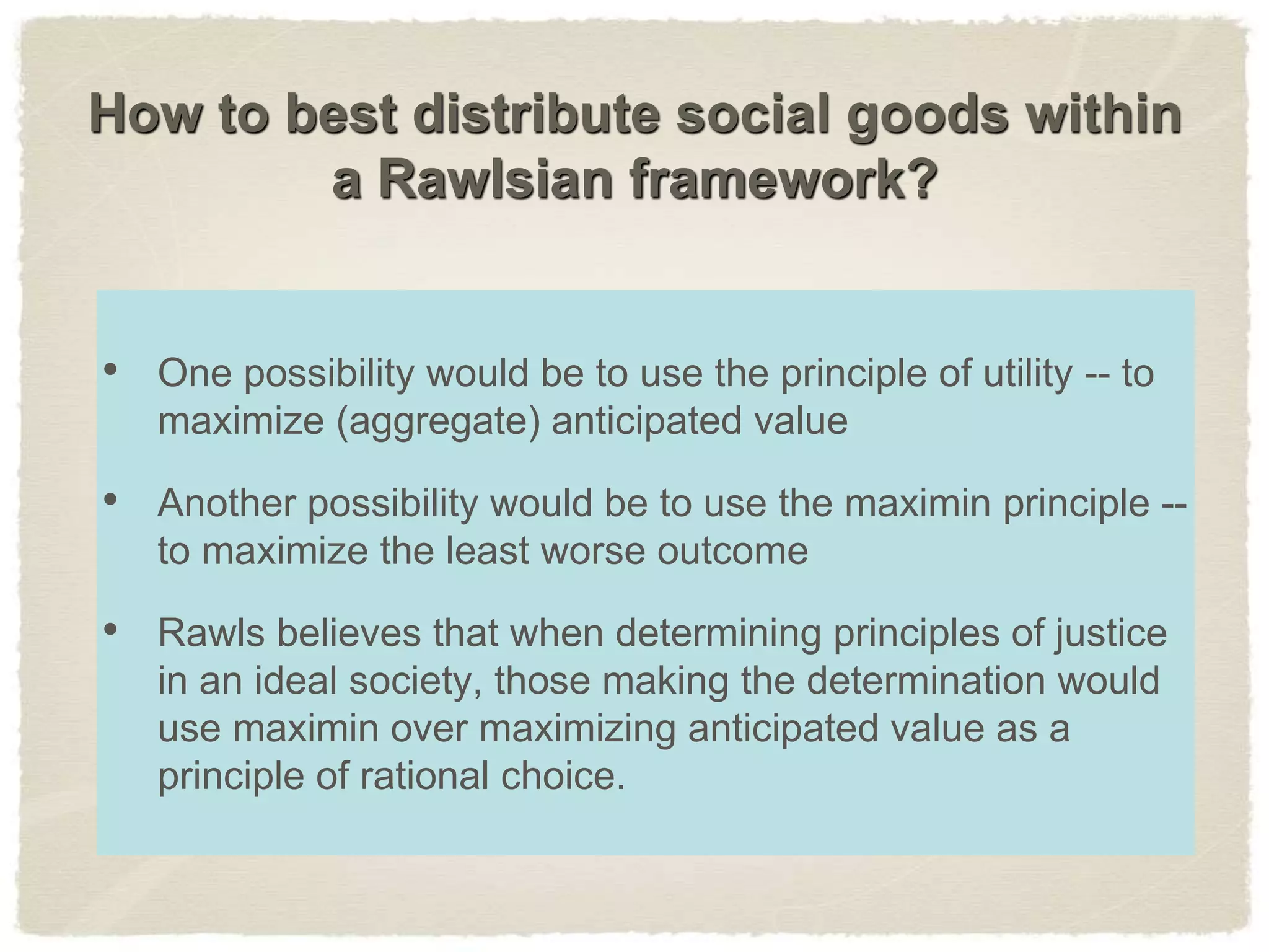 How to best distribute social goods within
a Rawlsian framework?
• One possibility would be to use the principle of utility -- to
maximize (aggregate) anticipated value
• Another possibility would be to use the maximin principle --
to maximize the least worse outcome
• Rawls believes that when determining principles of justice
in an ideal society, those making the determination would
use maximin over maximizing anticipated value as a
principle of rational choice.
 