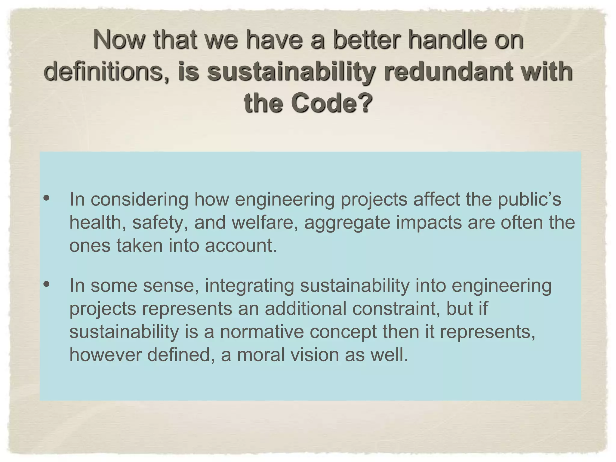 Now that we have a better handle on
definitions, is sustainability redundant with
the Code?
• In considering how engineering projects affect the public’s
health, safety, and welfare, aggregate impacts are often the
ones taken into account.
• In some sense, integrating sustainability into engineering
projects represents an additional constraint, but if
sustainability is a normative concept then it represents,
however defined, a moral vision as well.
 