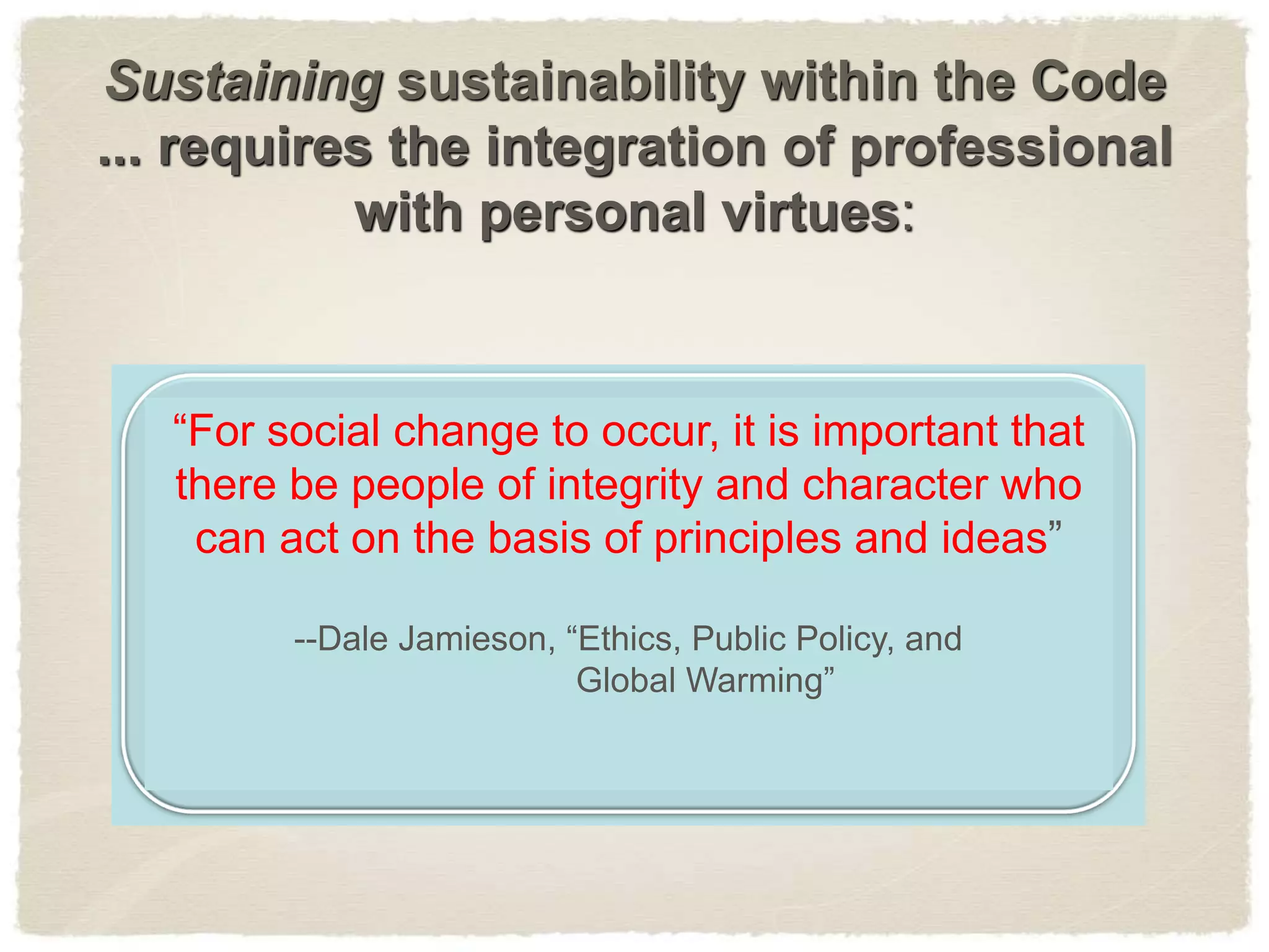 Sustaining sustainability within the Code
... requires the integration of professional
with personal virtues:
“For social change to occur, it is important that
there be people of integrity and character who
can act on the basis of principles and ideas”
--Dale Jamieson, “Ethics, Public Policy, and
Global Warming”
 