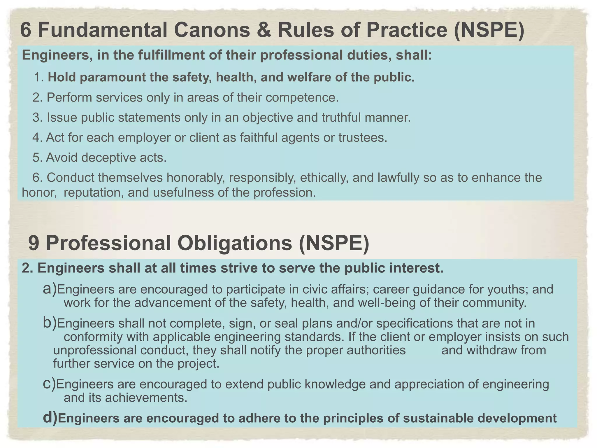 6 Fundamental Canons & Rules of Practice (NSPE)
Engineers, in the fulfillment of their professional duties, shall:
1. Hold paramount the safety, health, and welfare of the public.
2. Perform services only in areas of their competence.
3. Issue public statements only in an objective and truthful manner.
4. Act for each employer or client as faithful agents or trustees.
5. Avoid deceptive acts.
6. Conduct themselves honorably, responsibly, ethically, and lawfully so as to enhance the
honor, reputation, and usefulness of the profession.
2. Engineers shall at all times strive to serve the public interest.
a)Engineers are encouraged to participate in civic affairs; career guidance for youths; and
work for the advancement of the safety, health, and well-being of their community.
b)Engineers shall not complete, sign, or seal plans and/or specifications that are not in
conformity with applicable engineering standards. If the client or employer insists on such
unprofessional conduct, they shall notify the proper authorities and withdraw from
further service on the project.
c)Engineers are encouraged to extend public knowledge and appreciation of engineering
and its achievements.
d)Engineers are encouraged to adhere to the principles of sustainable development
9 Professional Obligations (NSPE)
 