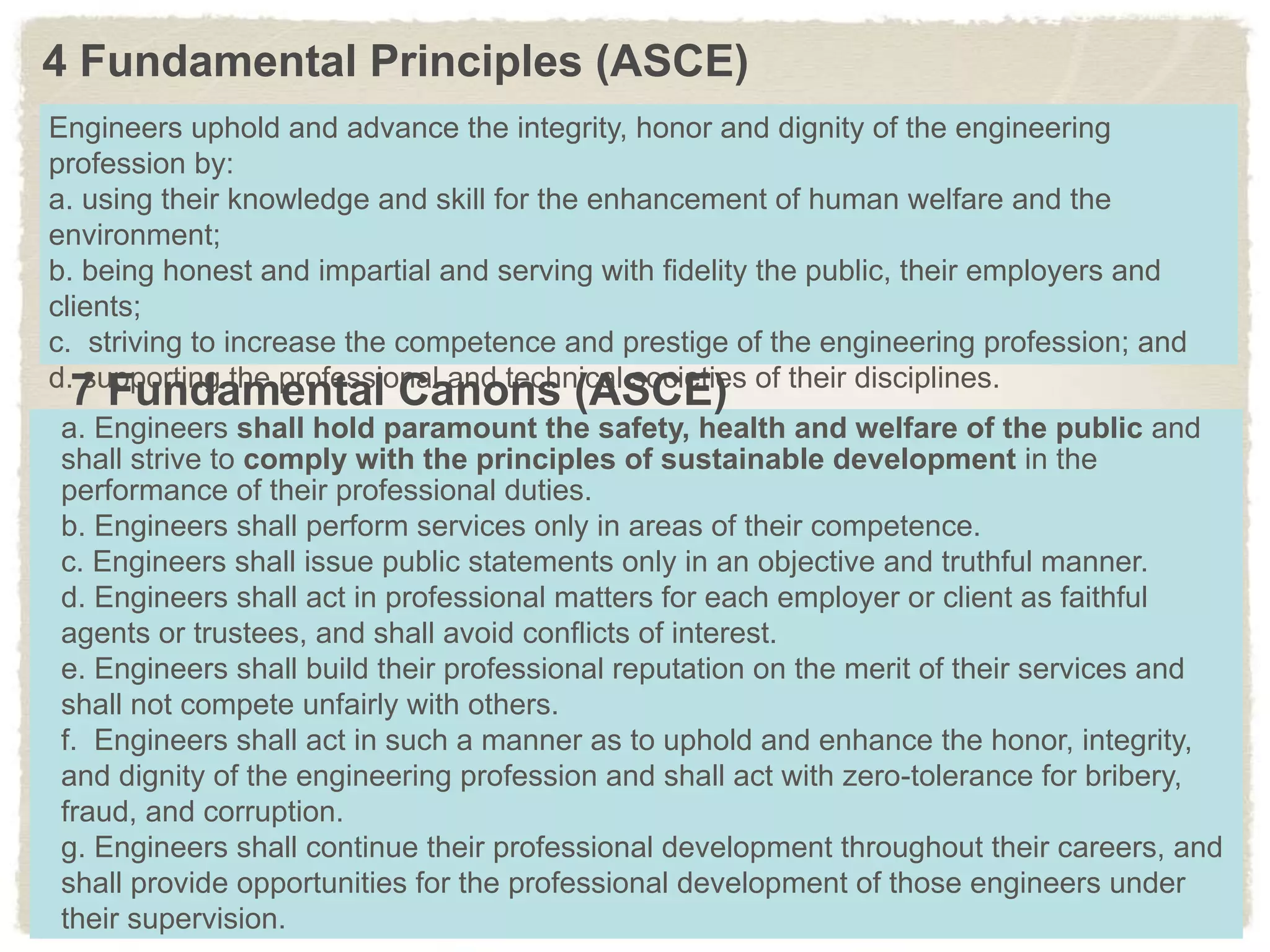 4 Fundamental Principles (ASCE)
Engineers uphold and advance the integrity, honor and dignity of the engineering
profession by:
a. using their knowledge and skill for the enhancement of human welfare and the
environment;
b. being honest and impartial and serving with fidelity the public, their employers and
clients;
c. striving to increase the competence and prestige of the engineering profession; and
d. supporting the professional and technical societies of their disciplines.
a. Engineers shall hold paramount the safety, health and welfare of the public and
shall strive to comply with the principles of sustainable development in the
performance of their professional duties.
b. Engineers shall perform services only in areas of their competence.
c. Engineers shall issue public statements only in an objective and truthful manner.
d. Engineers shall act in professional matters for each employer or client as faithful
agents or trustees, and shall avoid conflicts of interest.
e. Engineers shall build their professional reputation on the merit of their services and
shall not compete unfairly with others.
f. Engineers shall act in such a manner as to uphold and enhance the honor, integrity,
and dignity of the engineering profession and shall act with zero-tolerance for bribery,
fraud, and corruption.
g. Engineers shall continue their professional development throughout their careers, and
shall provide opportunities for the professional development of those engineers under
their supervision.
7 Fundamental Canons (ASCE)
 