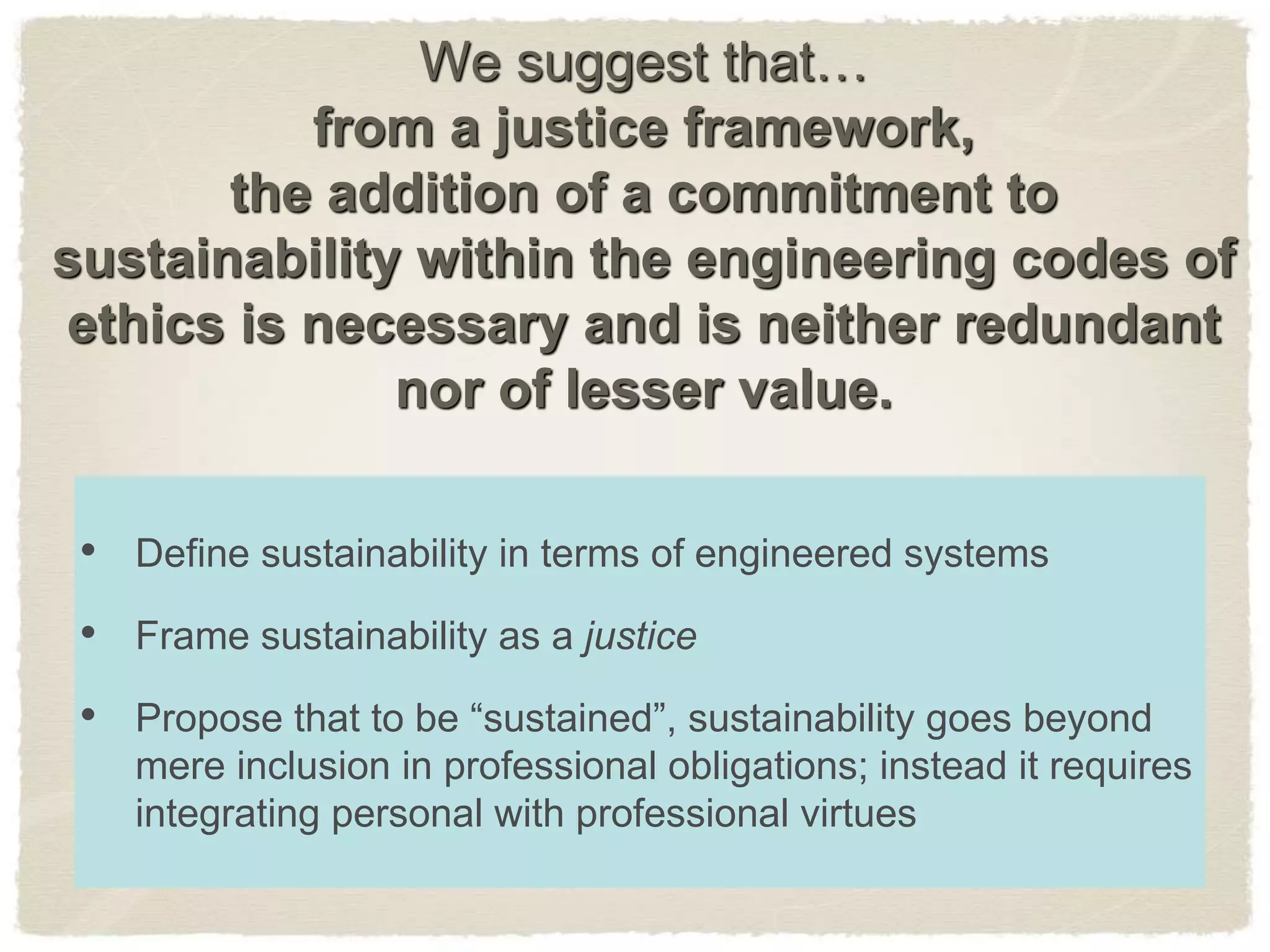 We suggest that…
from a justice framework,
the addition of a commitment to
sustainability within the engineering codes of
ethics is necessary and is neither redundant
nor of lesser value.
• Define sustainability in terms of engineered systems
• Frame sustainability as a justice
• Propose that to be “sustained”, sustainability goes beyond
mere inclusion in professional obligations; instead it requires
integrating personal with professional virtues
 