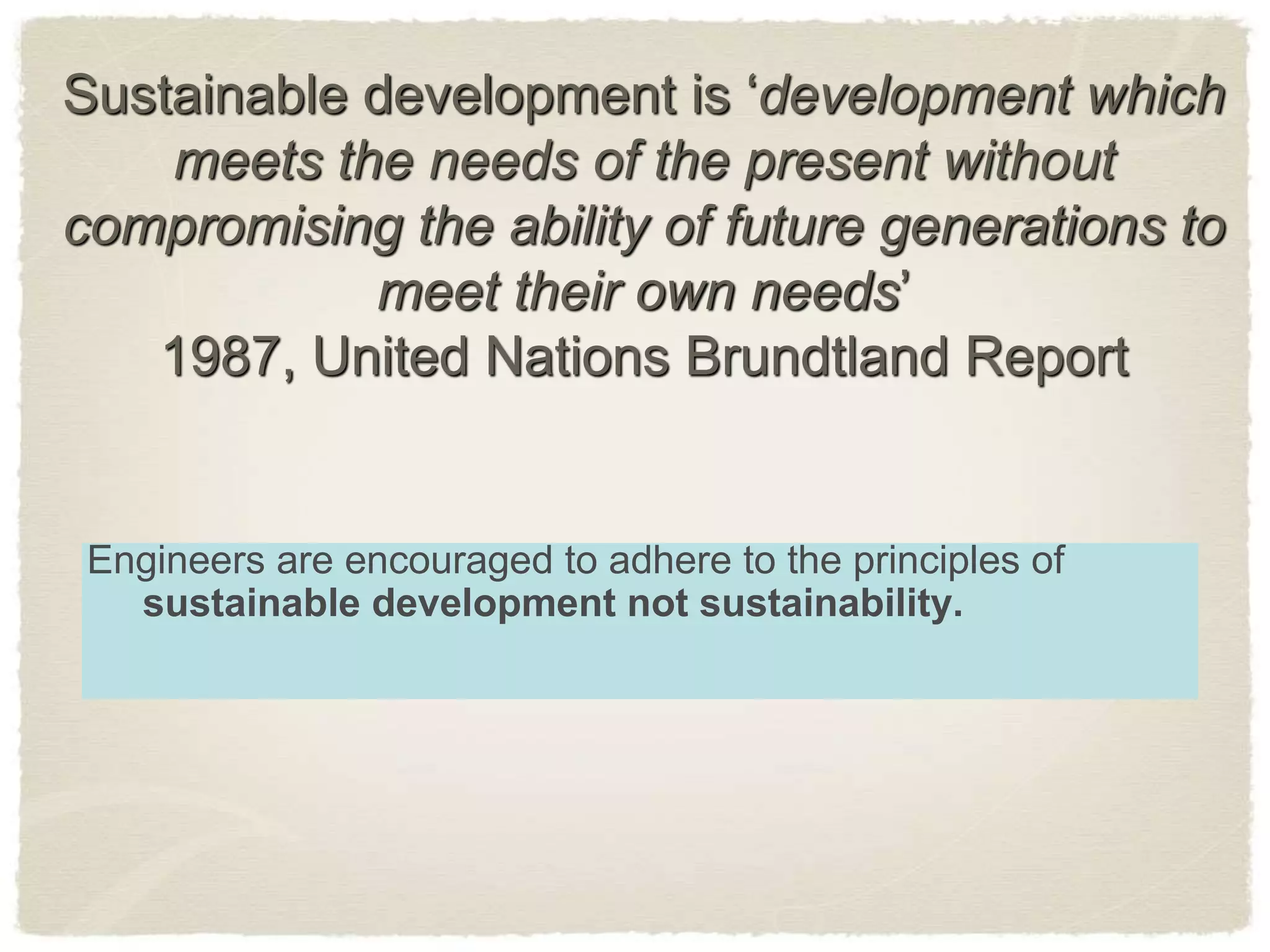Sustainable development is ‘development which
meets the needs of the present without
compromising the ability of future generations to
meet their own needs’
1987, United Nations Brundtland Report
Engineers are encouraged to adhere to the principles of
sustainable development not sustainability.
 