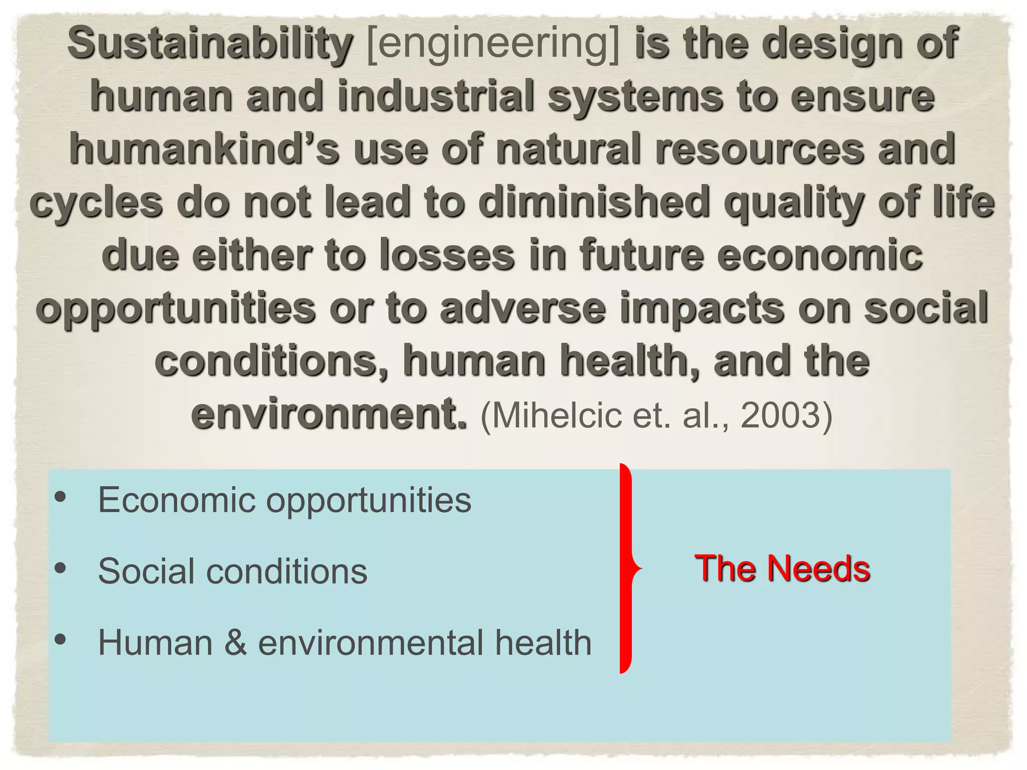 Sustainability [engineering] is the design of
human and industrial systems to ensure
humankind’s use of natural resources and
cycles do not lead to diminished quality of life
due either to losses in future economic
opportunities or to adverse impacts on social
conditions, human health, and the
environment. (Mihelcic et. al., 2003)
• Economic opportunities
• Social conditions
• Human & environmental health
The Needs
 