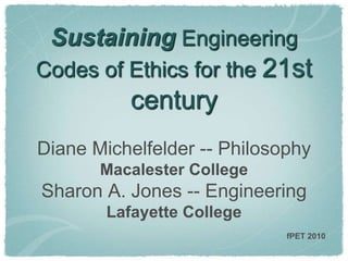 Sustaining Engineering
Codes of Ethics for the 21st
century
Diane Michelfelder -- Philosophy
Macalester College
Sharon A. Jones -- Engineering
Lafayette College
fPET 2010
 
