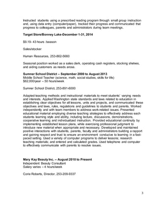 3
Instructed students using a prescribed reading program through small group instruction
and, using data entry (computer/paper), tracked their progress and communicated that
progress to colleagues, parents and administrators during team meetings.
Target Store/Bonney Lake-December 1-31, 2014
$9.19- 43 hours /season
Sales/stocker
Human Resources, 253-862-5660
Seasonal position worked as a sales clerk, operating cash registers, stocking shelves,
and aiding customers as needs arose.
Sumner School District – September 2000 to August 2013
Middle School Teacher (science, math, social studies, skills for life)
$62,000/year – 50 hours/week
Sumner School District, 253-891-6000
Adapted teaching methods and instructional materials to meet students’ varying needs
and interests. Applied Washington state standards and laws related to education in
establishing clear objectives for all lessons, units and projects, and communicated these
objectives and laws, rules, regulations and guidelines to students and parents. Worked
independently and with team members to address work-related issues. Presented
educational material employing diverse teaching strategies to effectively address each
students learning style and ability, including lecture, discussions, demonstrations,
cooperative learning and individualized instruction. Provided educational continuity by
implementing established lesson plans, while exercising professional judgment to
introduce new material when appropriate and necessary. Developed and maintained
positive interactions with students, parents, faculty and administrators building a rapport
and gaining respect and trust to ensure an environment conducive to learning in a fast-
paced setting. Used a variety of computer programs to deliver lessons; research
teaching materials; and entered and calculated grades. Used telephone and computer
to effectively communicate with parents to resolve issues.
Mary Kay Beauty Inc. – August 2010 to Present
Independent Beauty Consultant
Salary varies – 4 hours/week
Corie Roberts, Director, 253-209-9337
 
