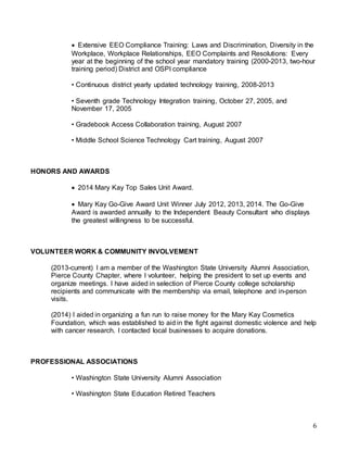 6
 Extensive EEO Compliance Training: Laws and Discrimination, Diversity in the
Workplace, Workplace Relationships, EEO Complaints and Resolutions: Every
year at the beginning of the school year mandatory training (2000-2013, two-hour
training period) District and OSPI compliance
• Continuous district yearly updated technology training, 2008-2013
• Seventh grade Technology Integration training, October 27, 2005, and
November 17, 2005
• Gradebook Access Collaboration training, August 2007
• Middle School Science Technology Cart training, August 2007
HONORS AND AWARDS
 2014 Mary Kay Top Sales Unit Award.
 Mary Kay Go-Give Award Unit Winner July 2012, 2013, 2014. The Go-Give
Award is awarded annually to the Independent Beauty Consultant who displays
the greatest willingness to be successful.
VOLUNTEER WORK & COMMUNITY INVOLVEMENT
(2013-current) I am a member of the Washington State University Alumni Association,
Pierce County Chapter, where I volunteer, helping the president to set up events and
organize meetings. I have aided in selection of Pierce County college scholarship
recipients and communicate with the membership via email, telephone and in-person
visits.
(2014) I aided in organizing a fun run to raise money for the Mary Kay Cosmetics
Foundation, which was established to aid in the fight against domestic violence and help
with cancer research. I contacted local businesses to acquire donations.
PROFESSIONAL ASSOCIATIONS
• Washington State University Alumni Association
• Washington State Education Retired Teachers
 