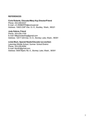 7
REFERENCES
Corie Roberts, Educator/Mary Kay Director/Friend
Phone: 253-209-9337
E-mail: J-C-ROBERTS@comcast.net
Address: 10823 238th Ave. Ct. E., Buckley, Wash., 98321
Judy Halone, Friend
Phone: 253-226-1759
E-mail: littlepencilwriting@gmail.com
Address: 12017 220 Ave. Ct. E., Bonney Lake, Wash., 98391
Linda Blum, Special Needs Educator (co-worker)
Lakeridge Middle School, Sumner School District
Phone: 253-226-8284
E-mail: blumlin@gmail.com
Address: 5909 Myers Rd. E., Bonney Lake, Wash., 98391
 