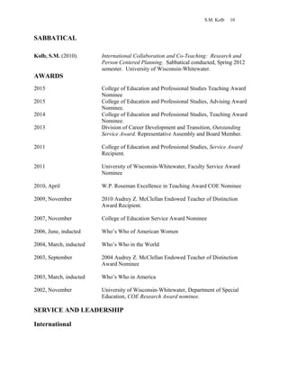 S.M. Kolb 10
SABBATICAL
Kolb, S.M. (2010). International Collaboration and Co-Teaching: Research and
Person Centered Planning. Sabbatical conducted, Spring 2012
semester. University of Wisconsin-Whitewater.
AWARDS
2015 College of Education and Professional Studies Teaching Award
Nominee
2015 College of Education and Professional Studies, Advising Award
Nominee.
2014 College of Education and Professional Studies, Teaching Award
Nominee.
2013 Division of Career Development and Transition, Outstanding
Service Award. Representative Assembly and Board Member.
2011 College of Education and Professional Studies, Service Award
Recipient.
2011 University of Wisconsin-Whitewater, Faculty Service Award
Nominee
2010, April W.P. Roseman Excellence in Teaching Award COE Nominee
2009, November 2010 Audrey Z. McClellan Endowed Teacher of Distinction
Award Recipient.
2007, November College of Education Service Award Nominee
2006, June, inducted Who’s Who of American Women
2004, March, inducted Who’s Who in the World
2003, September 2004 Audrey Z. McClellan Endowed Teacher of Distinction
Award Nominee
2003, March, inducted Who’s Who in America
2002, November University of Wisconsin-Whitewater, Department of Special
Education, COE Research Award nominee.
SERVICE AND LEADERSHIP
International
 