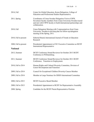 S.M. Kolb 11
2014, Fall Center for Global Education, Korea Delegation, College of
Education and Professional Studies Representative.
2011, Spring Coordinator of Umea Sweden Delegation Visit to UWW.
Seventeen faculty members from Umea University-Sweden toured
and met with UWW faculty to build international partnerships and
collaboration.
2010, Fall Umea Delegation Meeting with 5 representatives from Umea
University, Sweden to develop plan for follow-up delegation
meeting in the Spring, 2011.
2010, Fall to present Editorial Board, International Journal of Trends in Education
Research
2008, Fall to present Presidential Appointment to CEC Executive Committee as DCDT
International Representative
National
2013, Summer DCDT Conference Strand Reviewer for October 2013 DCDT
Conference in Williamsburg.
2011, Summer DCDT Conference Strand Reviewer for October 2011 DCDT
Conference. Transition to Employment.
2010, Fall to 2014 Human Rights and Cultural Diversity Committee, Division of
Career Development and Transition
2009, Fall to 2014 Council for Exceptional Children Diversity Caucus Member
2009, Fall to 2014 Member at Large Nominee for DISES International Committee
2008, Fall to 2013 DCDT Executive Board Member
2008, Fall to 2013 Presidential Appointment to DCDT for Representative Assembly
2008, Spring Candidate for the DCDT Parent Representative Position
 