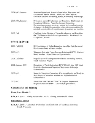 S.M. Kolb 12
2004-2007, Summer American Educational Research Association. Discussant and
Reviewer for Special Interest Group (SIG) areas: Special
Education Research and Family, School, Community Partnerships.
2004-2006, Summer Division on Career Development and Transition. The Council for
Exceptional Children. Parent Involvement Committee.
Our committee represents parents at a national level regarding transition
of students with disabilities, submitting policy and recommendations for
parent advisement and involvement in career development and transition.
2003, Fall Candidate for the Division of Career Development and Transition
(DCDT) Northeast Subdivision Representative. The Council for
Exceptional Children.
STATE SERVICE
2008, Fall-2010 IHE (Institutions of Higher Education) hub of the State Personnel
Development Grant advisory member.
2005-2015 Wisconsin Statewide Parent-Educator Initiative (WSPEI) Advisory
Board Member, Higher Education Representative.
2005, December Proposal reviewer for Department of Health and Family Services,
Youth Transition Project.
2002, Summer-2009 Department of Public Instruction (DPI) “18 to 21 Year Old” Least
Restrictive Environment Transition Workgroup- University
Representative
2002-2012 Statewide Transition Consortium, Wisconsin Healthy and Ready to
Work Project, Consortium Member and Higher Education
Representative
2002-2012 Statewide CD/OI/OHI/AUTISM/TBI Program Support and
Diagnostic Teacher (PSDT) - University Representative.
Consultancies and Training
Union Grove District, IL
Kolb, S.M. (2012). Making Action Plans (MAPS) Training, Union Grove, Illinois.
Bristol School District
Kolb, S.M. (2005). Curriculum development for students with low incidence disabilities,
Bristol, Wisconsin.
 