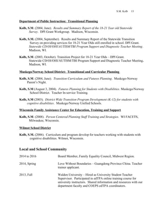S.M. Kolb 13
Department of Public Instruction: Transitional Planning
Kolb, S.M. (2004, June). Results and Summary Report of the 18-21 Year old Statewide
Survey. DPI Grant Workgroup. Madison, Wisconsin.
Kolb, S.M. (2004, September). Results and Summary Report of the Statewide Transition
Survey on providing services for 18-21 Year Olds still enrolled in school. DPI Grant.
Statewide CD/OI/OHI/AUTISM/TBI Program Support and Diagnostic Teacher Meeting.
Madison, WI.
Kolb, S.M. (2003, October). Transition Project for 18-21 Year Olds – DPI Grant.
Statewide CD/OI/OHI/AUTISM/TBI Program Support and Diagnostic Teacher Meeting.
Madison, WI.
Muskego/Norway School District: Transitional and Curricular Planning
Kolb, S.M. (2004, June). Transition Curriculum and Futures Planning. Muskego-Norway
Parent’s Night.
Kolb, S.M (August 3, 2004). Futures Planning for Students with Disabilities. Muskego/Norway
School District. Teacher In-service Training.
Kolb, S.M (2003). District Wide Transition Program Development (K-12) for students with
cognitive disabilities. Muskego/Norway Unified Schools.
Wisconsin Family Assistance Center for Education, Training and Support
Kolb, S.M. (2008). Person Centered Planning Staff Training and Strategies. WI FACETS,
Milwaukee, Wisconsin.
Wilmot School District
Kolb, S.M. (2006). Curriculum and program develop for teachers working with students with
cognitive disabilities. Wilmot, Wisconsin.
Local and School Community
2014 to 2016 Board Member, Family Equality Council, Midwest Region.
2014, Spring Love Without Boundaries – Guangdong Province China. Teacher
trainer applicant.
2013, Fall Walden University – Hired as University Student Teacher
Supervisor. Participated in edTPA online training course for
university instructors. Shared information and resources with our
department faculty and COEPS edTPA coordinators.
 