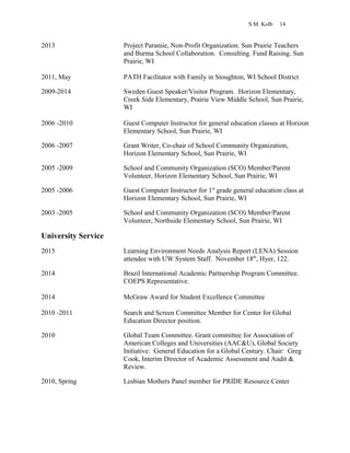 S.M. Kolb 14
2013 Project Paramie, Non-Profit Organization. Sun Prairie Teachers
and Burma School Collaboration. Consulting. Fund Raising. Sun
Prairie, WI
2011, May PATH Facilitator with Family in Stoughton, WI School District
2009-2014 Sweden Guest Speaker/Visitor Program. Horizon Elementary,
Creek Side Elementary, Prairie View Middle School, Sun Prairie,
WI
2006 -2010 Guest Computer Instructor for general education classes at Horizon
Elementary School, Sun Prairie, WI
2006 -2007 Grant Writer, Co-chair of School Community Organization,
Horizon Elementary School, Sun Prairie, WI
2005 -2009 School and Community Organization (SCO) Member/Parent
Volunteer, Horizon Elementary School, Sun Prairie, WI
2005 -2006 Guest Computer Instructor for 1st
grade general education class at
Horizon Elementary School, Sun Prairie, WI
2003 -2005 School and Community Organization (SCO) Member/Parent
Volunteer, Northside Elementary School, Sun Prairie, WI
University Service
2015 Learning Environment Needs Analysis Report (LENA) Session
attendee with UW System Staff. November 18th
, Hyer, 122.
2014 Brazil International Academic Partnership Program Committee.
COEPS Representative.
2014 McGraw Award for Student Excellence Committee
2010 -2011 Search and Screen Committee Member for Center for Global
Education Director position.
2010 Global Team Committee. Grant committee for Association of
American Colleges and Universities (AAC&U), Global Society
Initiative: General Education for a Global Century. Chair: Greg
Cook, Interim Director of Academic Assessment and Audit &
Review.
2010, Spring Lesbian Mothers Panel member for PRIDE Resource Center
 