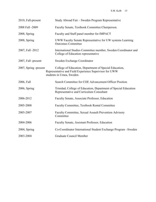 S.M. Kolb 15
2010, Fall-present Study Abroad Fair – Sweden Program Representative
2008 Fall -2009 Faculty Senate, Textbook Committee Chairperson.
2008, Spring Faculty and Staff panel member for IMPACT
2008, Spring UWW Faculty Senate Representative for UW systems Learning
Outcomes Committee
2007, Fall -2012 International Studies Committee member, Sweden Coordinator and
College of Education representative
2007, Fall -present Sweden Exchange Coordinator
2007, Spring -present College of Education, Department of Special Education,
Representative and Field Experience Supervisor for UWW
students in Umea, Sweden.
2006, Fall Search Committee for COE Advancement Officer Position
2006, Spring Trinidad, College of Education, Department of Special Education
Representative and Curriculum Consultant
2006-2012 Faculty Senate, Associate Professor, Education
2005-2008 Faculty Committee, Textbook Rental Committee
2005-2007 Faculty Committee, Sexual Assault Prevention Advisory
Committee
2004-2006 Faculty Senate, Assistant Professor, Education
2004, Spring Co-Coordinator International Student Exchange Program –Sweden
2003-2004 Graduate Council Member
 
