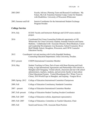 S.M. Kolb 16
2003-2005 Faculty Advisor, Planning Team and Research Coordinator. My
Future, My Life Transition Summer Camp. Center for Students
with Disabilities. University of Wisconsin-Whitewater
2003, Summer and Fall Interim Coordinator for the International Student Exchange
Program-Sweden
College Service
2016, July ECE4U Faculty and Instructors Redesign and LEAP course analysis
project.
2016 Coordinated first Umea Counseling Fieldwork opportunity at UW
Whitewater for Umea University students Amanda Fransson and Emma
Huhtimo. Collaborated with: Associate Director, Brian Bredeson, Career
and Leadership Development; Lisa Koenecke, School Counselor, River
Bluff Middle School, Stoughton, Wisconsin; and UWW Counselor
Education Faculty.
2015 Coordinated visit and meeting with Cecilia Stigedahl Stenberg,
Counseling Education Department, Umea University, Sweden.
2012- present COEPS International Committee Member
2010, May Student Teaching in China, Part of team with Dean Heyning and Guoli
Liang, to sign International Agreements and Partnerships with schools in
Shanghai and Chongqing. Visited schools, classroom and met with school
administrators, teachers, students, and university faculty to learn about
China Educational System. Visited Zhouzhaung (No.1 Water Town in
China), 2010 World Expo in Shanghai, and Jiujuang –Yangtze River.
2009, Spring -2012 College of Education International Committee Chairperson
2009, Fall College of Education Constituency Standards Committee
2007 – present College of Education International Committee Member
2007, Fall -present College of Education Student Teaching Sweden Coordinator
2006, Fall -2007 College of Education website, department representative
2005, Fall -2007 College of Education, Committee on Teacher Education, Chair
2005, Fall Search and Screen, COE, Associate Dean Position
 