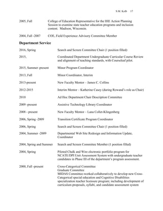 S.M. Kolb 17
2005, Fall College of Education Representative for the IHE Action Planning
Session to examine state teacher education programs and inclusion
content. Madison, Wisconsin.
2004, Fall -2007 COE, Field Experience Advisory Committee Member
Department Service
2016, Spring Search and Screen Committee Chair (1 position filled)
2015, Coordinated Department Undergraduate Curricular Course Review
and alignment of teaching standards, with Courseleaf pilot.
2015, Summer-present Minor Program Coordinator
2013, Fall Minor Coordinator, Interim
2013-present New Faculty Mentor – James C. Collins
2012-2015 Interim Mentor – Katherine Casey (during Rowand’s role as Chair)
2010 Ad Hoc Department Chair Description Committee
2009 -present Assistive Technology Library Coordinator
2008 - present New Faculty Mentor – Lana Collet-Klingenberg
2006, Spring -2009 Transition Certificate Program Coordinator
2006, Spring Search and Screen Committee Chair (1 position filled)
2004, Summer -2009 Departmental Web Site Redesign and Information Update,
Coordinator
2004, Spring and Summer Search and Screen Committee Member (1 position filled)
2004, Spring Piloted Chalk and Wire electronic portfolio program for
NCATE/DPI Unit Assessment System with undergraduate teacher
candidates in Phase III of the department’s program assessment.
2000, Fall -present Cross-Categorical Committee
Graduate Committee
MIDAS Committee-worked collaboratively to develop new Cross-
Categorical special education and Cognitive Disabilities
specialization teacher licensure program; including development of
curriculum proposals, syllabi, and candidate assessment system
 