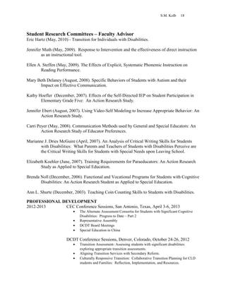 S.M. Kolb 18
Student Research Committees – Faculty Advisor
Eric Hartz (May, 2010) - Transition for Individuals with Disabilities.
Jennifer Muth (May, 2009). Response to Intervention and the effectiveness of direct instruction
as an instructional tool.
Ellen A. Steffen (May, 2009). The Effects of Explicit, Systematic Phonemic Instruction on
Reading Performance.
Mary Beth Delaney (August, 2008). Specific Behaviors of Students with Autism and their
Impact on Effective Communication.
Kathy Hoefler (December, 2007). Effects of the Self-Directed IEP on Student Participation in
Elementary Grade Five: An Action Research Study.
Jennifer Ebert (August, 2007). Using Video-Self Modeling to Increase Appropriate Behavior: An
Action Research Study.
Carri Peyer (May, 2008). Communication Methods used by General and Special Educators: An
Action Research Study of Educator Preferences.
Marianne J. Dries McGuire (April, 2007). An Analysis of Critical Writing Skills for Students
with Disabilities: What Parents and Teachers of Students with Disabilities Perceive are
the Critical Writing Skills for Students with Special Needs upon Leaving School.
Elizabeth Koehler (June, 2007). Training Requirements for Paraeducators: An Action Research
Study as Applied to Special Education.
Brenda Noll (December, 2006). Functional and Vocational Programs for Students with Cognitive
Disabilities: An Action Research Student as Applied to Special Education.
Ann L. Shurte (December, 2003). Teaching Coin Counting Skills to Students with Disabilities.
PROFESSIONAL DEVELOPMENT
2012-2013 CEC Conference Sessions, San Antonio, Texas, April 3-6, 2013
• The Alternate Assessment Consortia for Students with Significant Cognitive
Disabilities: Progress to Date – Part 2
• Representative Assembly
• DCDT Board Meetings
• Special Education in China
DCDT Conference Sessions, Denver, Colorado, October 24-26, 2012
• Transition Assessment- Assessing students with significant disabilities:
exploring appropriate transition assessments.
• Aligning Transition Services with Secondary Reform.
• Culturally Responsive Transition: Collaborative Transition Planning for CLD
students and Families: Reflection, Implementation, and Resources.
 