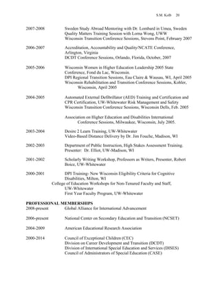 S.M. Kolb 20
2007-2008 Sweden Study Abroad Mentoring with Dr. Lombard in Umea, Sweden
Quality Matters Training Session with Lorna Wong, UWW
Wisconsin Transition Conference Sessions, Stevens Point, February 2007
2006-2007 Accreditation, Accountability and Quality/NCATE Conference,
Arlington, Virginia
DCDT Conference Sessions, Orlando, Florida, October, 2007
2005-2006 Wisconsin Women in Higher Education Leadership 2005 State
Conference, Fond du Lac, Wisconsin.
DPI Regional Transition Sessions, Eau Claire & Wausau, WI, April 2005
Wisconsin Rehabilitation and Transition Conference Sessions, Kohler,
Wisconsin, April 2005
2004-2005 Automated External Defibrillator (AED) Training and Certification and
CPR Certification, UW-Whitewater Risk Management and Safety
Wisconsin Transition Conference Sessions, Wisconsin Dells, Feb. 2005
Association on Higher Education and Disabilities International
Conference Sessions, Milwaukee, Wisconsin, July 2005.
2003-2004 Desire 2 Learn Training, UW-Whitewater
Video-Based Distance Delivery by Dr. Jim Fouche, Madison, WI
2002-2003 Department of Public Instruction, High Stakes Assessment Training.
Presenter: Dr. Elliot, UW-Madison, WI
2001-2002 Scholarly Writing Workshop, Professors as Writers, Presenter, Robert
Boice, UW-Whitewater
2000-2001 DPI Training- New Wisconsin Eligibility Criteria for Cognitive
Disabilities, Milton, WI
College of Education Workshops for Non-Tenured Faculty and Staff,
UW-Whitewater
First Year Faculty Program, UW-Whitewater
PROFESSIONAL MEMBERSHIPS
2008-present Global Alliance for International Advancement
2006-present National Center on Secondary Education and Transition (NCSET)
2004-2009 American Educational Research Association
2000-2014 Council of Exceptional Children (CEC)
Division on Career Development and Transition (DCDT)
Division of International Special Education and Services (DISES)
Council of Administrators of Special Education (CASE)
 