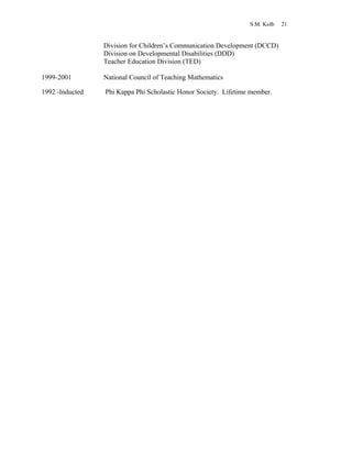 S.M. Kolb 21
Division for Children’s Communication Development (DCCD)
Division on Developmental Disabilities (DDD)
Teacher Education Division (TED)
1999-2001 National Council of Teaching Mathematics
1992 -Inducted Phi Kappa Phi Scholastic Honor Society. Lifetime member.
 