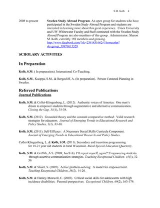 S.M. Kolb 4
2008 to present Sweden Study Abroad Program. An open group for students who have
participated in the Sweden Study Abroad Program and students are
interested in learning more about this great experience. Umea University
and UW-Whitewater Faculty and Staff connected with the Sweden Study
Abroad Program are also members of this group. Administrator: Sharon
M. Kolb, currently 169 members and growing.
http://www.facebook.com/?sk=2361831662#!/home.php?
sk=group_39879613329
SCHOLARY ACTIVITIES
In Preparation
Kolb, S.M. ( In preparation). International Co-Teaching.
Kolb, S.M., Kuoppa, S.M., & Bergecliff, A. (In preparation). Person Centered Planning in
Sweden.
Refereed Publications
Journal Publications
Kolb, S.M. & Collet-Klingenberg, L. (2012). Authentic voices of America: One man’s
dream to empower students through augmentative and alternative communication.
Closing the Gap, 31(1), 35-38.
Kolb, S.M. (2012). Grounded theory and the constant comparative method: Valid research
strategies for educators. Journal of Emerging Trends in Educational Research and
Policy Studies, 3(1), 83-86.
Kolb, S.M. (2011). Self-Efficacy: A Necessary Social Skills Curricula Component.
Journal of Emerging Trends in Educational Research and Policy Studies.
Collet-Klingenberg, L. & Kolb, S.M. (2011). Secondary and transition programming
for 18-21 year old students in rural Wisconsin. Rural Special Education Quarterly.
Kolb, S.M. & Griffith, A.S. (2009, Jan/Feb). I’ll repeat myself, again?! Empowering students
through assertive communication strategies. Teaching Exceptional Children, 41(3), 32-
39.
Kolb, S.M. & Stuart, S. (2005). Active problem-solving: A model for empowerment.
Teaching Exceptional Children, 38(2), 14-20.
Kolb, S.M. & Hanley-Maxwell, C. (2003). Critical social skills for adolescents with high
incidence disabilities: Parental perspectives. Exceptional Children, 69(2), 163-179.
 