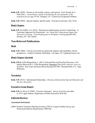 S.M. Kolb 5
Kolb, S.M. (2003). Parents as role models, trainers, and mentors. In D. Wandry & A.
Pleet (Eds.). A practitioner’s guide to facilitating the role of families in the
transition process (pp. 59-70). Arlington, VI: Council for Exceptional Children.
Kolb, S.M. (2003). Special students, specific needs. Principal Leadership, 4(2), 39-42.
Book Chapter
Kolb, S.M. & Griffith, A.S. (2012). Planning for Implementing Assistive Technology: A
Functional Approach for Practitioners. In J. Jiyou (Ed.), Educational Stages and
Interactive Learning: From Kindergarten to Workplace Training (pp.485-497).
Hershey, PA: IGI Global
Non-Refereed Publications
Book
Kolb, S.M. (2008). Critical social skills for adolescent students with disabilities: Parent
perspectives. Lambert Academic Publishing. LaVergne, TN: Lightning Source, Inc
Book Chapter (Invited)
Kolb, S.M.& Collet-Klingenberg, L. (2011). Selected Print and Non-Print Resources. In C.
Hanley-Maxwell & L. Collet-Klingenberg. Education [The SAGE reference series on
disability: Key issues and future directions] (pp.288-306). Thousand Oaks, CA: Sage
Reference.
Newsletter
Kolb, S.M. (2011). International Partnerships. Division of International Special Education and
Services Newsletter.
Executive Grant Report
Kolb, S.M. &, Heiss, D. (2005). Executive Summary: Survey of services provided
to 18-21 aged students. Department of Public Instruction Web Site.
Editorial Reviews
Assessment Instrument
(2009, October) Transition Planning Inventory (TPI-2). Content Validity Survey and
Professional Opinion Questionnaire. PRO-ED.
 