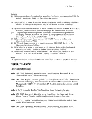 S.M. Kolb 6
Articles
(2016) Comparison of the effects of mobile technology AAC Apps on programming VSDs for
assistive technology. Reviewed for Assistive Technology.
(2015) Eye gaze performance for children with severe physical impairments using gaze-based
assistive technology– a longitudinal study. Reviewed for Assistive Technology.
(2013) Communication and self-esteem in adults with Down syndrome. MS TLCD-20120-0133.
Reviewed for International Journal of Language & Communication Disorders.
(2011) Empowering women through credit facilities for sustainable development in the
developing countries. Reviewed for Journal of Emerging Trends in Educational
Research and Policy Studies (JETERAPS).
(2011) Purposeful assessment for co-teachers. MS # 1355. Reviewed for Teaching
Exceptional Children (TEC).
(2011) Methods for co-assessing in co-taught classrooms. MS# 1317. Reviewed for
Teaching Exceptional Children.
(2010) Six things to never say or hear during an IEP meeting: Empowering families and
educators. MS#1257. Reviewed for Teaching Exceptional Children.
(2010) Educating a bicultural child with giftedness: How parents and teachers can work
together. MS# 1140. Reviewed for Teaching Exceptional Children.
Book
(2012) Snell & Brown, Instruction of Students with Severe Disabilities, 7th
edition, Pearson.
PRESENTATIONS
International (Invited)
Kolb, S.M. (2016, September). Guest Lecture at Umea University, Sweden via Skype.
Transition and Person Centered Planning.
Kolb, S.M. (2016, August). Keynote Speaker. The courage to teach and learn. International
Conference on Emerging Trends for National Sustainable Development and Disaster
Management (NSDDM 2016)/Exhibition. De Montfort University, Leicester, United
Kingdom.
Kolb, S. M. (2016, April). The PATH to Transition. Umea University, Sweden.
Kolb, S.M. (2015, September). Guest Lecture at Umea University, Sweden via Skype.
Person Centered Planning and Futures Planning in Counselor Education.
Kolb, S. M. (2015, April). Career Planning Using Person Centered Planning and the PATH
Model. Umea University, Sweden.
Kolb, S.M. (2014, September). Guest Lecture at Umea University, Sweden via Skype.
 