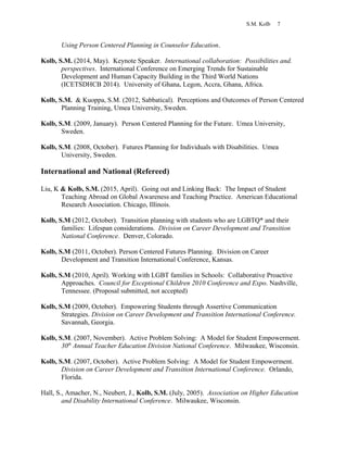 S.M. Kolb 7
Using Person Centered Planning in Counselor Education.
Kolb, S.M. (2014, May). Keynote Speaker. International collaboration: Possibilities and.
perspectives. International Conference on Emerging Trends for Sustainable
Development and Human Capacity Building in the Third World Nations
(ICETSDHCB 2014). University of Ghana, Legon, Accra, Ghana, Africa.
Kolb, S.M. & Kuoppa, S.M. (2012, Sabbatical). Perceptions and Outcomes of Person Centered
Planning Training, Umea University, Sweden.
Kolb, S.M. (2009, January). Person Centered Planning for the Future. Umea University,
Sweden.
Kolb, S.M. (2008, October). Futures Planning for Individuals with Disabilities. Umea
University, Sweden.
International and National (Refereed)
Liu, K & Kolb, S.M. (2015, April). Going out and Linking Back: The Impact of Student
Teaching Abroad on Global Awareness and Teaching Practice. American Educational
Research Association. Chicago, Illinois.
Kolb, S.M (2012, October). Transition planning with students who are LGBTQ* and their
families: Lifespan considerations. Division on Career Development and Transition
National Conference. Denver, Colorado.
Kolb, S.M (2011, October). Person Centered Futures Planning. Division on Career
Development and Transition International Conference, Kansas.
Kolb, S.M (2010, April). Working with LGBT families in Schools: Collaborative Proactive
Approaches. Council for Exceptional Children 2010 Conference and Expo. Nashville,
Tennessee. (Proposal submitted, not accepted)
Kolb, S.M (2009, October). Empowering Students through Assertive Communication
Strategies. Division on Career Development and Transition International Conference.
Savannah, Georgia.
Kolb, S.M. (2007, November). Active Problem Solving: A Model for Student Empowerment.
30th
Annual Teacher Education Division National Conference. Milwaukee, Wisconsin.
Kolb, S.M. (2007, October). Active Problem Solving: A Model for Student Empowerment.
Division on Career Development and Transition International Conference. Orlando,
Florida.
Hall, S., Amacher, N., Neubert, J., Kolb, S.M. (July, 2005). Association on Higher Education
and Disability International Conference. Milwaukee, Wisconsin.
 