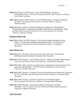 S.M. Kolb 8
Kolb, S.M. & Stuart, S. (2004, April). Active Problem Solving: The Key to
Unlocking the Future. Council for Exceptional Children 2004 Conference and Expo.
New Orleans, Louisiana.
Kolb, S.M. & Stuart, S. (2003, March). Active Problem Solving: The Key to Unlocking
the Future. The International Conference on Positive Behavior Support,
Orlando, Florida.
Kolb, S.M. (2001, October). Critical Social Skills for Adolescents with Disabilities:
Parental Perspectives. Elementary and Middle School Practices and Programs. Paper
presented at the International Division on Career Development and Transition
Conference, Denver, Colorado.
Regional (Refereed)
Kolb, S.M. & Mock, M. (2002, October). The Wisconsin Healthy and Ready to Work
Project: An assets based community development model. The 2002 Division
on Career Development and Transition Regional Conference, Waukesha,
Wisconsin.
State (Refereed)
Kolb, S.M. (2011, November). Person Centered Futures Planning. Fourth Annual
Self-Determination Conference, Wisconsin Dells, Wisconsin.
Kolb, S.M. (2007, February). Active Problem Solving: A Model for Student Empowerment.
Fourth Annual Wisconsin Transition Conference. Stevens Point, Wisconsin.
Kolb, S.M. (2005, April). Executive summary report: Investigation results concerning 18-21
years olds with disabilities. The 2005 Wisconsin Rehabilitation and Transition
Conference. Kohler, Wisconsin.
Kolb, S.M. (2005, February). Exemplary Transition Programming and Educational Components
for 18-21 Year Olds. Wisconsin Statewide Transition Conference. Wisconsin Dells,
Wisconsin.
Kolb, S.M. (2004, February). Essential Components for Transition Programs.
Wisconsin Statewide Transition Conference. Wisconsin Dells, Wisconsin.
Kolb, S.M. (2000, February). Critical Social Skills for Adolescents with Mild
Disabilities. The 35th
Annual University of Wisconsin-Oshkosh Special Education
Conference, Oshkosh, Wisconsin.
State (Invited)
 