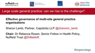 #largescalegp
Large scale general practice: can we rise to the challenge?
Effective governance of multi-site general practice
organisations
Sharon Lamb, Partner, Capsticks LLP @sharonm_lamb
Chair: Dr Rebecca Rosen, Senior Fellow in Health Policy,
Nuffield Trust @DrBekkiR
 