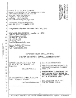 1 LEON J. PAGE, COUNTY COUNSEL
ADAM CLANTON, DEPUTY -- State Bar No. 235128
2 333 West Santa Ana Boulevard, Suite 407
Santa Ana, California 92702-1379
3 Telephone: (714) 834-3300
Facsimile: (714) 834-2359
4 Email: adam.clantoncoco.ocgov. corn
Attorneys for Defendant/Respondent,
ORANGE COUNTY ANIMAL CARE
6
7 Exempt From Filing Fees Pursuant to Gov’t Code S 6103
8
HOWARD D. FINKELSTEIN -- State Bar No. 102964
9 FINKELSTEIN & KRINSK LLP
700 Front Street, Unit 1401
10 SanDiego,CA92101-6011
Tel: 619-238-1333
11 Fax: 619-238-5425
12
Email: hdf@classactionlaw.com
Attorney for Plaintiffs/Petitioners
13 SHARON LOGAN and
PAW PROTECTORS, INC.
14
SUPERIOR COURT OF CALIFORNIA
16
COUNTY OF ORANGE - CENTRAL JUSTICE CENTER
17
18
SHARON LOGAN, an individual; PAW ) Case No. 30-2014-00736691
19 PROTECTORS, INC., a Not For Profit )
Corporation, ) ASSIGNED FOR ALL PURPOSES TO
20 ) HONORABLE DAVID R. CHAFFEE
Plaintiffs/Petitioners, ) DEPT. C-20
21 )
v. ) SETTLEMENT AGREEMENT AND
22 ) RELEASE TO BE ENFORCED BY
) COURT PURSUANT TO CCP § 664.6
23 ) UNTIL NOVEMBER 1, 2017
ORANGE COUNTY ANIMAL CARE, and )
24 DOES 1 through 10, inclusive, )
) Date Action Fi1ed July 29, 2014
25 Defendants/Respondents. ) Trial Set: January 19, 2016
26
27
/1
28
—1—
SETTLEMENT AGREEMENT AND RELEASE TO BE ENFORCED BY COURT PURSUANT TO CCP § 664.6
 