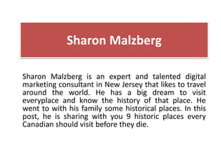 Sharon Malzberg
Sharon Malzberg is an expert and talented digital
marketing consultant in New Jersey that likes to travel
around the world. He has a big dream to visit
everyplace and know the history of that place. He
went to with his family some historical places. In this
post, he is sharing with you 9 historic places every
Canadian should visit before they die.
 