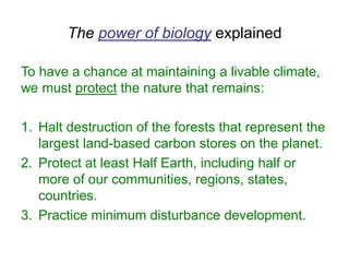 The power of biology explained
To have a chance at maintaining a livable climate,
we must protect the nature that remains:
1. Halt destruction of the forests that represent the
largest land-based carbon stores on the planet.
2. Protect at least Half Earth, including half or
more of our communities, regions, states,
countries.
3. Practice minimum disturbance development.
 