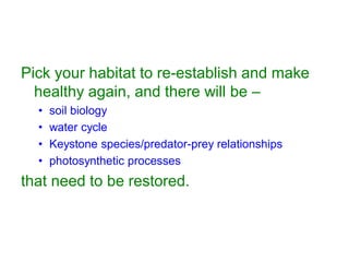 Pick your habitat to re-establish and make
healthy again, and there will be –
• soil biology
• water cycle
• Keystone species/predator-prey relationships
• photosynthetic processes
that need to be restored.
 