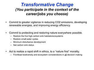 Transformative Change
(You participate in the context of the
career/jobs you choose)
• Commit to greater vigilance in reducing CO2 emissions, developing
renewable energies, and improving energy efficiency.
• Commit to protecting and restoring nature everywhere possible.
– Restore the five high carbon sink habitats/ecosystems
– Restore small water cycles
– Minimum disturbance development
– Net carbon sink status
• Act to realize a rapid shift in ethics, to a “nature first” morality.
– Frontload biodiversity and ecosystem considerations in all decision making
 