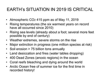 EARTH’s SITUATION IN 2019 IS CRITICAL
• Atmospheric CO2 415 ppm as of May 11, 2019
• Rising temperatures (the six warmest years on record
have all occurred since 2010)
• Rising sea levels (already about a foot; several more feet
possible by end of century)
• Weather extremes, severe storms on the rise
• Major extinction in progress (one million species at risk)
• Soil erosion > 75 billion tons annually
• Land desiccation and fires (water tables dropping)
• 400 Dead Zones (anoxic regions) in the ocean
• Coral reefs bleaching and dying around the world
• Arctic Ocean free of summer ice for the first time in
recorded history!
 